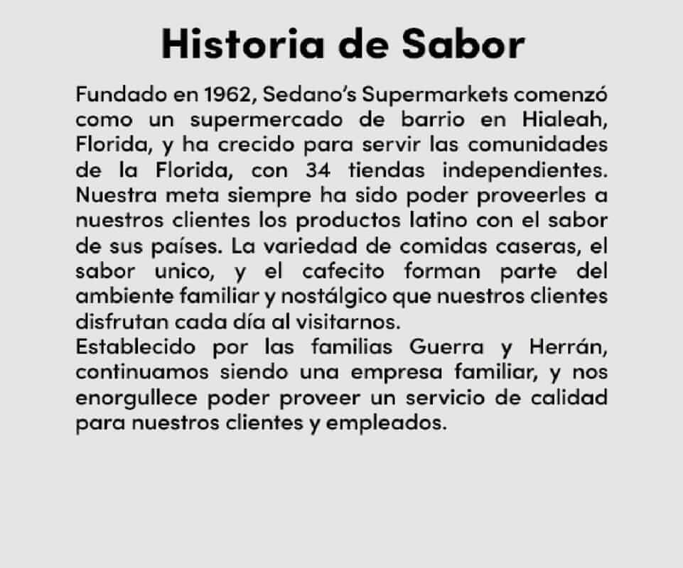 Historia de Sabor. Fundado en 1962, Sedano's Supermarkets comenzó como un supermercado de barrio en Hialeah, Florida, y ha crecido para servir las comunidades de la Florida, con 34 tiendas independientes. Nuestra meta siempre ha sido poder proveerles a nuestros clientes los productos latino con el sabor de sus países. La variedad de comidas caseras, el sabor uico, y el cafecito forman parte dels ambiente familiar y nostálgico que nuestros clientes disfrutan cada día al visitarnos. Establecido por las familias Guerra y Herrán, continuamos siendo una empresa familiar, y nos enorgullece poder proveer un servicio de calidad para nuestros clientes y empleados.